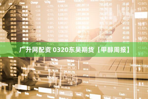 广升网配资 0320东吴期货【甲醇周报】