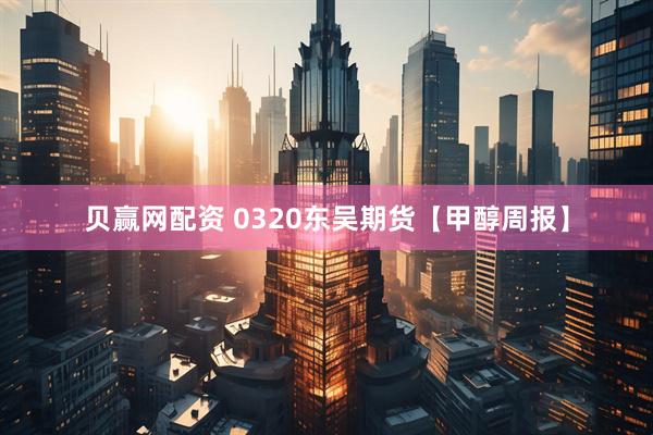 贝赢网配资 0320东吴期货【甲醇周报】
