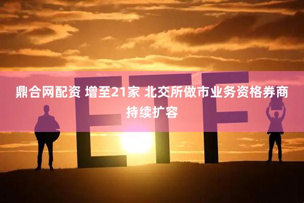 鼎合网配资 增至21家 北交所做市业务资格券商持续扩容