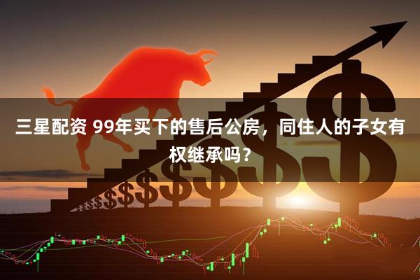 三星配资 99年买下的售后公房，同住人的子女有权继承吗？