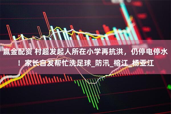 赢金配资 村超发起人所在小学再抗洪，仍停电停水！家长自发帮忙洗足球_防汛_榕江_杨亚江