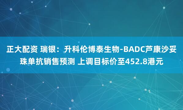正大配资 瑞银：升科伦博泰生物-BADC芦康沙妥珠单抗销售预测 上调目标价至452.8港元