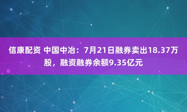 信康配资 中国中冶：7月21日融券卖出18.37万股，融资融券余额9.35亿元