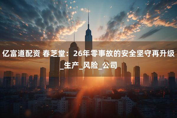 亿富道配资 春芝堂：26年零事故的安全坚守再升级_生产_风险_公司