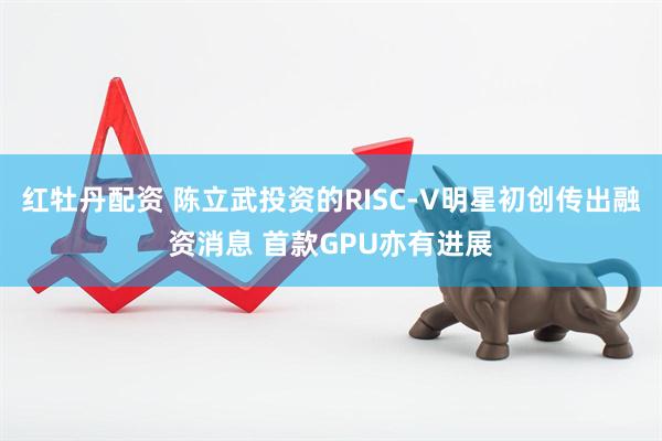 红牡丹配资 陈立武投资的RISC-V明星初创传出融资消息 首款GPU亦有进展