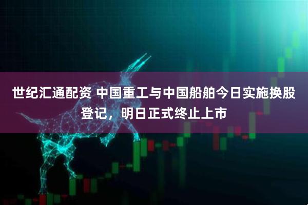 世纪汇通配资 中国重工与中国船舶今日实施换股登记，明日正式终止上市