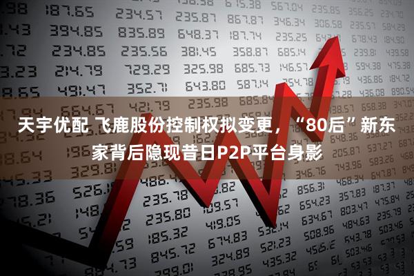 天宇优配 飞鹿股份控制权拟变更，“80后”新东家背后隐现昔日P2P平台身影