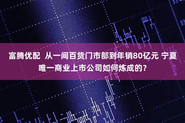 富腾优配  从一间百货门市部到年销80亿元 宁夏唯一商业上市公司如何炼成的？