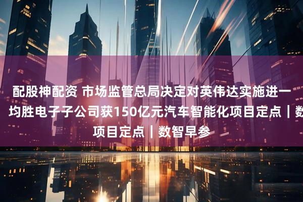 配股神配资 市场监管总局决定对英伟达实施进一步调查；均胜电子子公司获150亿元汽车智能化项目定点｜数智早参