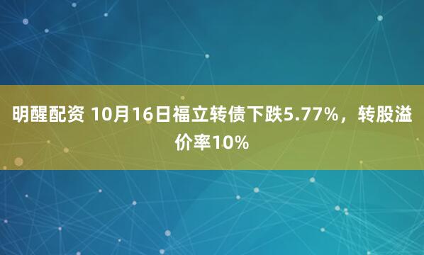 明醒配资 10月16日福立转债下跌5.77%，转股溢价率10%