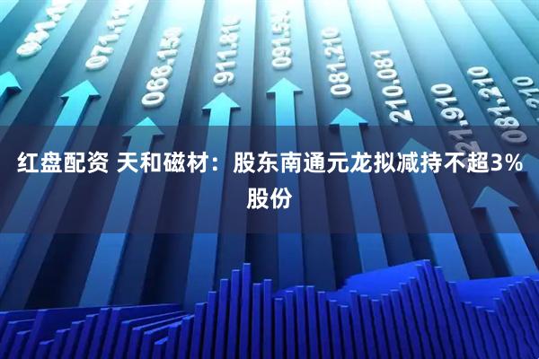红盘配资 天和磁材：股东南通元龙拟减持不超3%股份