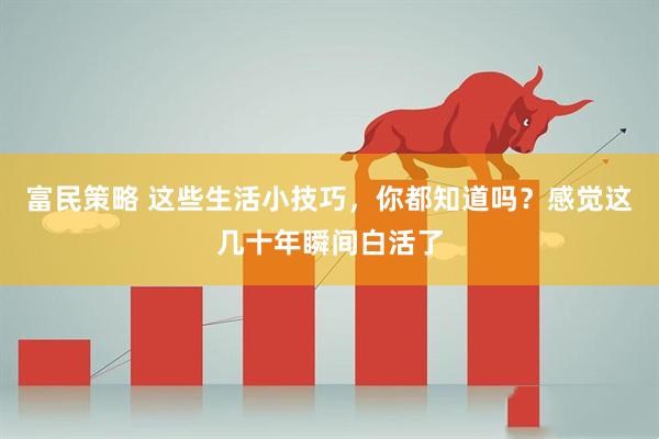 富民策略 这些生活小技巧，你都知道吗？感觉这几十年瞬间白活了