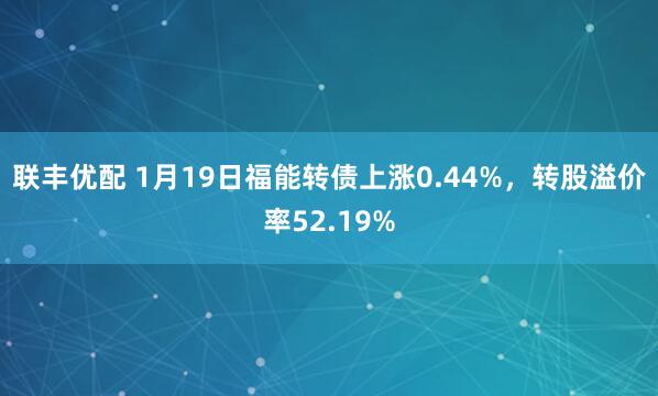 联丰优配 1月19日福能转债上涨0.44%，转股溢价率52.19%