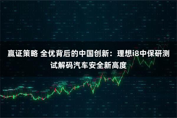 赢证策略 全优背后的中国创新：理想i8中保研测试解码汽车安全新高度
